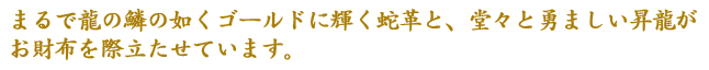 まるで龍の鱗の如くゴールドに輝く蛇革と、堂々と勇ましい昇龍がお財布を際立たせています。